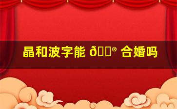 晶和波字能 💮 合婚吗